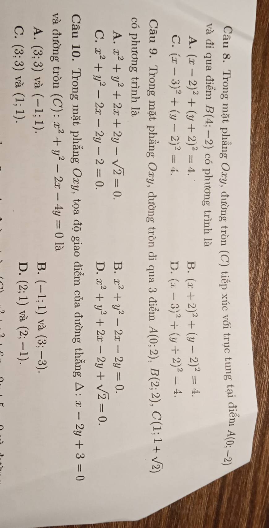 Trong mặt phẳng Oxy, đường tròn (C) tiếp xúc với trục tung tại điểm A(0;-2)
và đi qua điểm B(4;-2) có phương trình là
A. (x-2)^2+(y+2)^2=4. B. (x+2)^2+(y-2)^2=4.
C. (x-3)^2+(y-2)^2=4. D. (x-3)^2+(y+2)^2=4. 
Câu 9. Trong mặt phẳng Oxy, đường tròn đi qua 3 điểm A(0;2), B(2;2), C(1;1+sqrt(2))
có phương trình là
A. x^2+y^2+2x+2y-sqrt(2)=0. B. x^2+y^2-2x-2y=0.
C. x^2+y^2-2x-2y-2=0. D. x^2+y^2+2x-2y+sqrt(2)=0. 
Câu 10. Trong mặt phẳng Oxy, tọa độ giao điểm của đường thẳng Δ: x-2y+3=0
và đường tròn (C): x^2+y^2-2x-4y=0 là
B.
A. (3;3) và (-1;1). (-1;1) và (3;-3).
C. (3;3) và (1;1).
D. (2;1) và (2;-1).