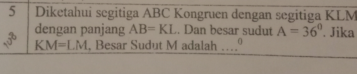 Diketahui segitiga ABC Kongruen dengan segitiga KLM
dengan panjang AB=KL. Dan besar sudut A=36°. Jika
KM=LM , Besar Sudut M adalah …0