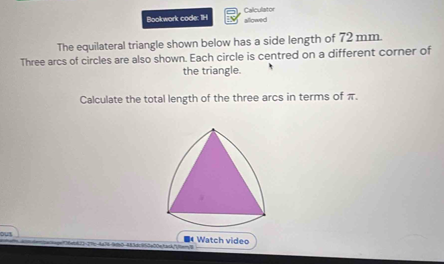 Calculator 
Bookwork code: 1H allowed 
The equilateral triangle shown below has a side length of 72 mm. 
Three arcs of circles are also shown. Each circle is centred on a different corner of 
the triangle. 
Calculate the total length of the three arcs in terms of π. 
ous Watch video 
50a00e/task/'/tem/8