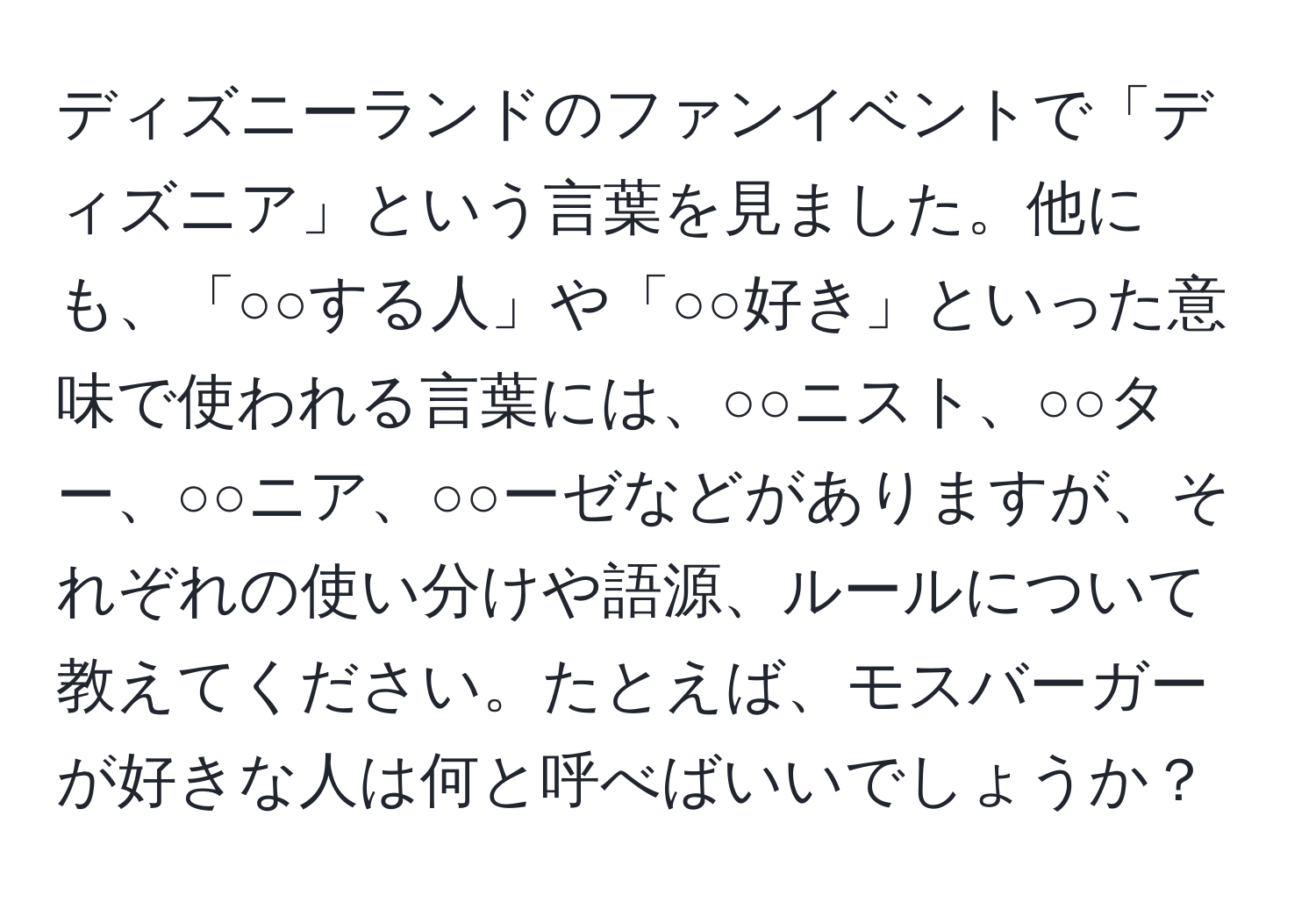 ディズニーランドのファンイベントで「ディズニア」という言葉を見ました。他にも、「○○する人」や「○○好き」といった意味で使われる言葉には、○○ニスト、○○ター、○○ニア、○○ーゼなどがありますが、それぞれの使い分けや語源、ルールについて教えてください。たとえば、モスバーガーが好きな人は何と呼べばいいでしょうか？