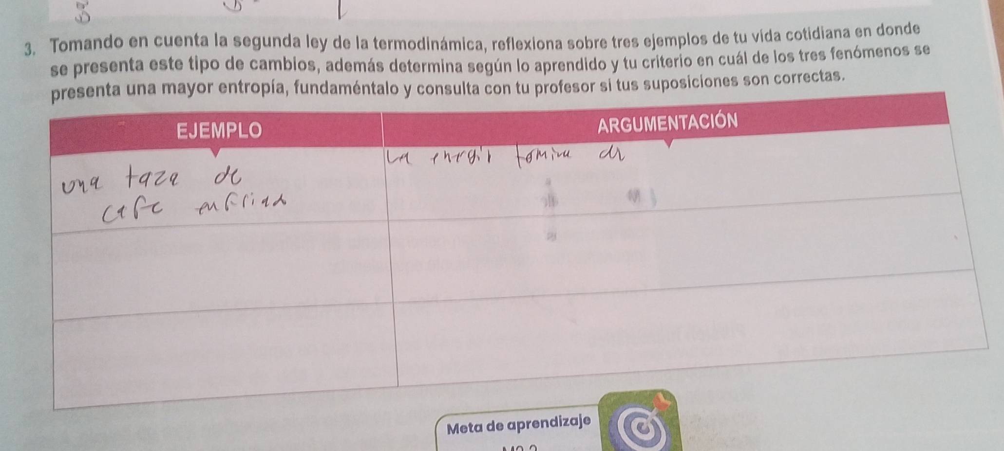 Tomando en cuenta la segunda ley de la termodinámica, reflexiona sobre tres ejemplos de tu vida cotidiana en donde 
se presenta este tipo de cambios, además determina según lo aprendido y tu criterio en cuál de los tres fenómenos se 
fun profesor si tus suposiciones son correctas. 
Meta de aprendizaje