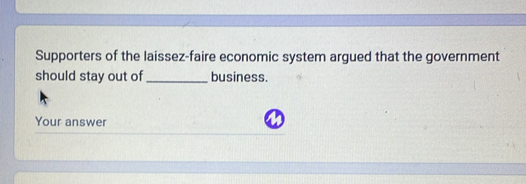 Supporters of the laissez-faire economic system argued that the government 
should stay out of _business. 
Your answer