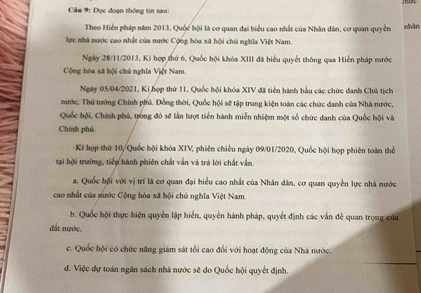 Cầu 9: Đọc đoạn thông tin sau:
Theo Hiến pháp năm 2013, Quốc hội là cơ quan đại biểu cao nhất của Nhân dân, cơ quan quyền nhân
lực nhà nước cao nhất của nước Cộng hòa xã hội chủ nghĩa Việt Nam.
Ngày 28/11/2013, Ki hợp thứ 6, Quốc hội khóa XIII đã biểu quyết thông qua Hiến pháp nước
Cộng hòa xã hội chủ nghĩa Việt Nam.
Ngày 05/04/2021, Kì họp thứ 11, Quốc hội khóa XIV đã tiến hành bầu các chức danh Chủ tịch
nước, Thủ tướng Chính phủ. Đồng thời, Quốc hội sẽ tập trung kiện toàn các chức danh của Nhà nước,
Quốc hội, Chính phủ, trong đó sẽ lần lượt tiến hành miễn nhiệm một số chức danh của Quốc hội và
Chính phủ.
Kì họp thứ 10, Quốc hội khóa XIV, phiên chiều ngày 09/01/2020, Quốc hội họp phiên toàn thể
tại hội trường, tiến hành phiên chất vấn và trả lời chất vấn.
a. Quốc hội với vị trí là cơ quan đại biểu cao nhất của Nhân dân, cơ quan quyền lực nhà nước
cao nhất của nước Cộng hòa xã hội chủ nghĩa Việt Nam.
b. Quốc hội thực hiện quyền lập hiến, quyền hành pháp, quyết định các vấn đề quan trọng của
đất nước.
c. Quốc hội có chức năng giám sát tối cao đối với hoạt động của Nhà nước.
d. Việc dự toán ngân sách nhà nước sẽ do Quốc hội quyết định.