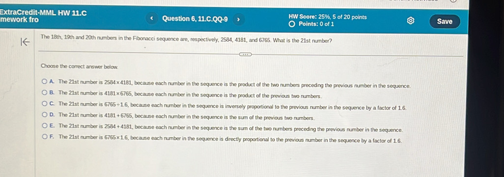 ExtraCredit-MML HW 11.C HW Score: 25%, 5 of 20 points
mework fro Question 6, 11.C.QQ-9 Save
Points: 0 of 1
The 18th, 19th and 20th numbers in the Fibonacci sequence are, respectively, 2584, 4181, and 6765. What is the 21st number?
Choose the correct answer below.
A. The 21st number is 2584* 4181 , because each number in the sequence is the product of the two numbers preceding the previous number in the sequence.
B. The 21st number is 4181* 6765 , because each number in the sequence is the product of the previous two numbers.
C. The 21st number is 6765/ 1.6 , because each number in the sequence is inversely proportional to the previous number in the sequence by a factor of 1.6.
D. The 21st number is 4181+6765 , because each number in the sequence is the sum of the previous two numbers.
E. The 21st number is 2584+4181 , because each number in the sequence is the sum of the two numbers preceding the previous number in the sequence
F. The 21st number is 6765* 1.6 , because each number in the sequence is directly proportional to the previous number in the sequence by a factor of 1.6.