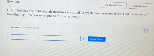 Question 
Watch Video Show Examples 
One of the legs of a right triangle measures 11 cm and its hypotenuse measures 18 cm. Find the measure of 
the other leg. If necessary, round to the nearest tenth. 
Answer Attempt 1 out of 2 
Submit Answer