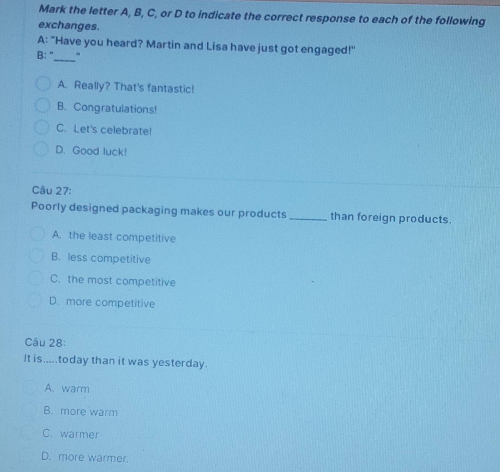 Mark the letter A, B, C, or D to indicate the correct response to each of the following
exchanges.
_
A: “Have you heard? Martin and Lisa have just got engaged!"
B: ”
A. Really? That's fantastic!
B. Congratulations!
C. Let's celebrate!
D. Good luck!
Câu 27:
Poorly designed packaging makes our products_ than foreign products.
A. the least competitive
B. less competitive
C. the most competitive
D. more competitive
Câu 28:
It is.....today than it was yesterday.
A. warm
B. more warm
C. warmer
D. more warmer.
