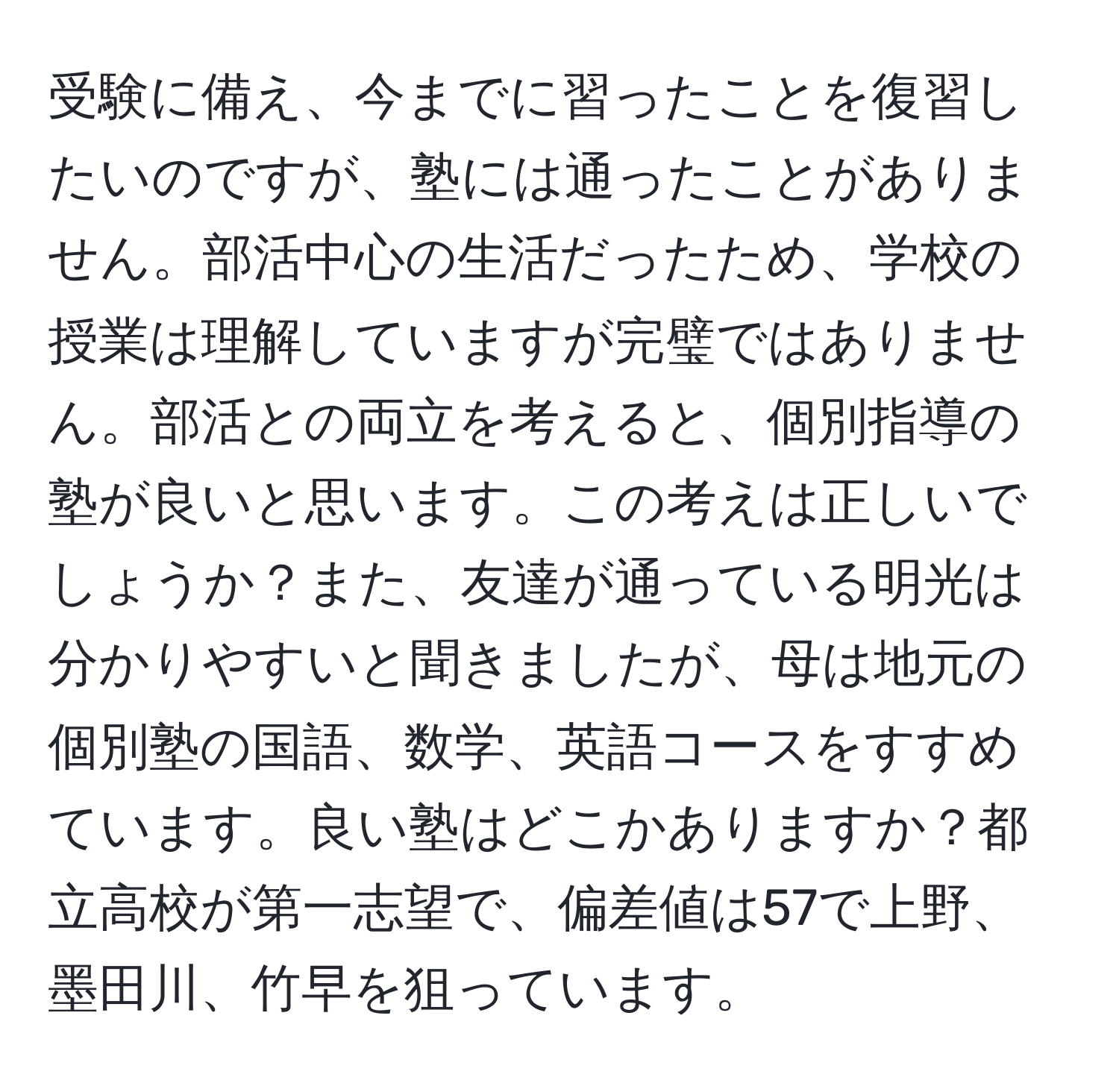 受験に備え、今までに習ったことを復習したいのですが、塾には通ったことがありません。部活中心の生活だったため、学校の授業は理解していますが完璧ではありません。部活との両立を考えると、個別指導の塾が良いと思います。この考えは正しいでしょうか？また、友達が通っている明光は分かりやすいと聞きましたが、母は地元の個別塾の国語、数学、英語コースをすすめています。良い塾はどこかありますか？都立高校が第一志望で、偏差値は57で上野、墨田川、竹早を狙っています。