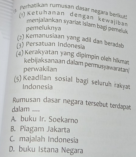 Perhatikan rumusan dasar negara berikut!
(1)Ketuhanan dengan kewajiban
menjalankan syariat Islam bagi pemeluk
pemeluknya
(2) Kemanusiaan yang adil dan beradab
(3) Persatuan Indonesia
(4) Kerakyatan yang dipimpin oleh hikmat
kebijaksanaan dalam permusyawaratan|
perwakilan
(5) Keadilan sosial bagi seluruh rakyat
Indonesia
Rumusan dasar negara tersebut terdapat
dalam ....
A. buku Ir. Soekarno
B. Piagam Jakarta
C. majalah Indonesia
D. buku Istana Negara