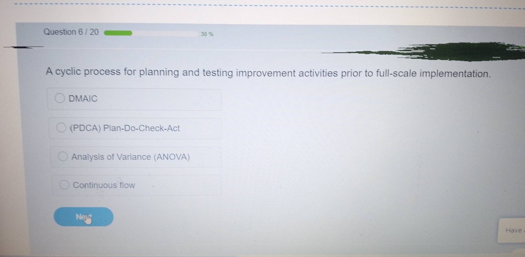 20 30 %
A cyclic process for planning and testing improvement activities prior to full-scale implementation.
DMAIC
(PDCA) Plan-Do-Check-Act
Analysis of Variance (ANOVA)
Continuous flow
Nel
Have