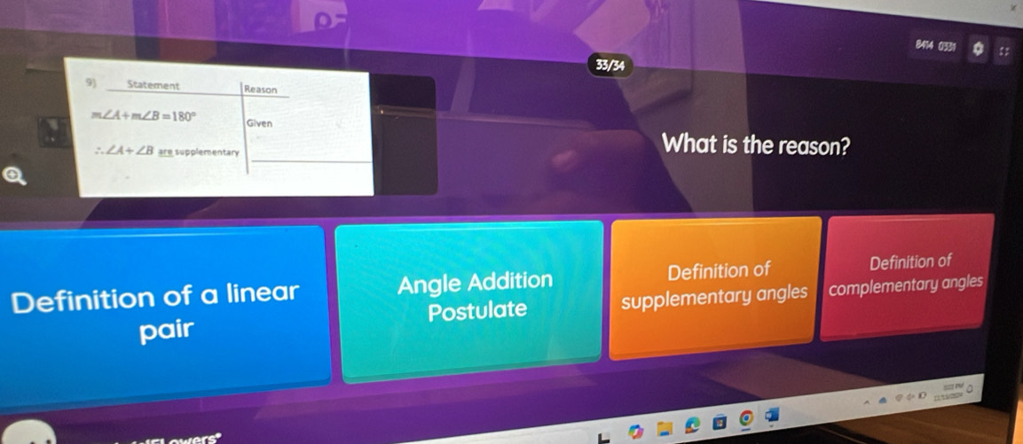 33/34
9) Statement Reason
∠ A+m∠ B=180° Given
_
∠ A+∠ B are supplementary
What is the reason?
Definition of a linear Angle Addition Definition of Definition of
pair supplementary angles complementary angles
Postulate