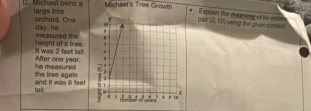 Michael owns a Michael's Tree Growth 
large tree 
Explain the meaning of the ordere 
pair 
orchard. One (2,10) using the given context 
day, he 
measured the 
height of a tree. 
It was 2 feet tall. 
After one year, 
he measured 
the tree again 
and it was 6 feet
tall.