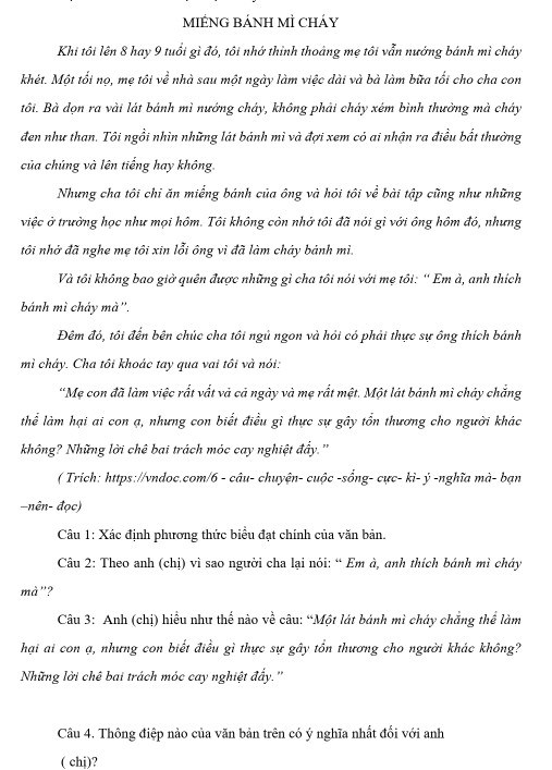 MIÉNG BÁNH MÌ Cháy
Khi tôi lên 8 hay 9 tuổi gì đó, tôi nhớ thinh thoảng mẹ tôi vẫn nướng bánh mì chây
khét. Một tối nọ, mẹ tôi về nhà sau một ngày làm việc dài và bà làm bữa tối cho cha con
tôi. Bà đọn ra vài lát bánh mì nướng chây, không phải chảy xém bình thưởng mà cháây
đen như than. Tôi ngồi nhìn những lát bánh mì và đợi xem có ai nhận ra điều bắt thường
của chúng và lên tiếng hay không.
Nhưng cha tôi chi ăn miếng bánh của ông và hỏi tôi về bài tập cũng như những
việc ở trưởng học như mọi hôm. Tôi không còn nhớ tôi đã nói gì với ông hôm đó, nhưng
tôi nhớ đã nghe mẹ tôi xin lỗi ông vì đã làm cháy bánh mì.
Và tôi không bao giờ quên được những gì cha tôi nói với mẹ tôi: “ Em à, anh thích
bánh mì cháy mà''.
Đêm đó, tôi đến bên chúc cha tôi ngủ ngon và hỏi có phải thực sự ông thích bánh
mì cháy. Cha tôi khoác tay qua vai tôi và nói:
"Mẹ con đã làm việc rắt vất và cả ngày và mẹ rất mệt. Một lát bánh mì chảy chắng
thể làm hại ai con ạ, nhưng con biết điều gì thực sự gây tổn thương cho người khác
không? Những lời chê bai trách móc cay nghiệt đẩy.''
( Trích: https://vndoc.com/6 - câu- chuyện- cuộc -sống- cực- ki- ý -nghĩa mà- bạn
-nên- đọc)
Câu 1: Xác định phương thức biểu đạt chính của văn bản.
Câu 2: Theo anh (chị) vì sao người cha lại nói: “ Em à, anh thích bánh mì chây
mà"?
Câu 3: Anh (chị) hiểu như thể nào về câu: “Một lát bánh mì cháy chẳng thể làm
hại ai con ạ, nhưng con biết điều gì thực sự gây tổn thương cho người khác không?
Những lời chê bai trách móc cay nghiệt đẩy.''
Câu 4. Thông điệp nào của văn bản trên có ý nghĩa nhất đối với anh
( chj)?