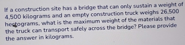 If a construction site has a bridge that can only sustain a weight of
4,500 kilograms and an empty construction truck weighs 26,500
hectograms, what is the maximum weight of the materials that 
the truck can transport safely across the bridge? Please provide 
the answer in kilograms.