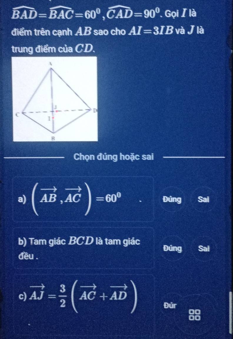 widehat BAD=widehat BAC=60°, widehat CAD=90°. Gọi / là 
điểm trên cạnh A. B sao cho AI=3IB và J là 
trung điểm của CD. 
_Chọn đúng hoặc sai 
_ 
_ 
a) (vector AB,vector AC)=60° Đúng Sai 
b) Tam giác BCD là tam giác 
Đúng Sai 
đều . 
c) vector AJ= 3/2 (vector AC+vector AD) Đúr