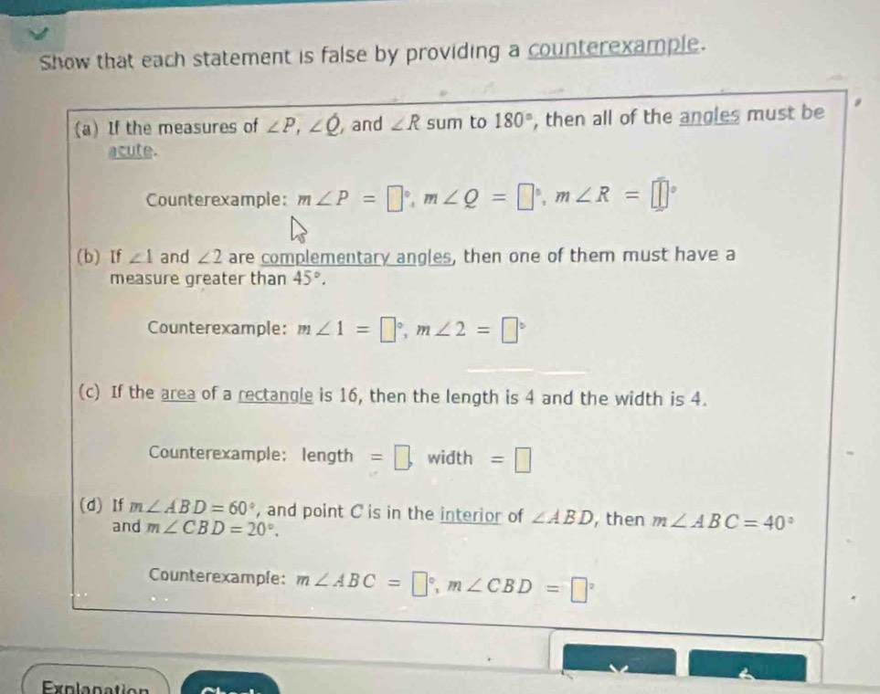 Show that each statement is false by providing a counterexample. 
(a) If the measures of ∠ P, ∠ Q , and ∠ R sum to 180° , then all of the angles must be 
acute. 
Counterexample: m∠ P=□°, m∠ Q=□°, m∠ R=□°
(b) If ∠ 1 and ∠ 2 are complementary angles, then one of them must have a 
measure greater than 45°. 
Counterexample: m∠ 1=□°, m∠ 2=□°
(c) If the area of a rectangle is 16, then the length is 4 and the width is 4. 
Counterexample: Ar gth =□. width =□
(d) If m∠ ABD=60° , and point C is in the interior of ∠ ABD , then m∠ ABC=40°
and m∠ CBD=20°. 
Counterexample: m∠ ABC=□°, m∠ CBD=□°
Explanation