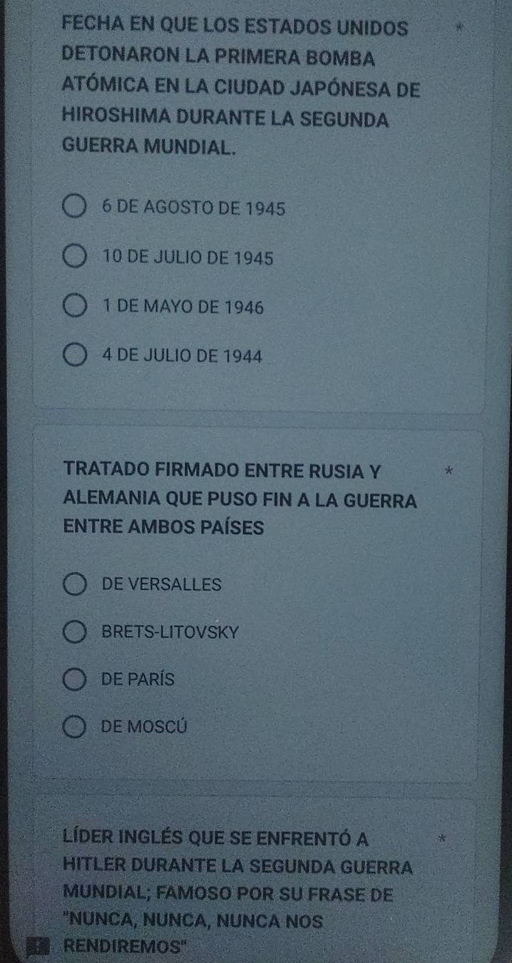 FECHA EN QUE LOS ESTADOS UNIDOS
DETONARON LA PRIMERA BOMBA
ATÓMICA EN LA CIUDAD JAPÓNESA DE
HIROSHIMA DURANTE LA SEGUNDA
GUERRA MUNDIAL.
6 DE AGOSTO DE 1945
10 DE JULIO DE 1945
1 DE MAYO DE 1946
4 DE JULIO DE 1944
TRATADO FIRMADO ENTRE RUSIA Y *
ALEMANIA QUE PUSO FIN A LA GUERRA
ENTRE AMBOS PAÍSES
DE VERSALLES
BRETS-LITOVSKY
DE PARíS
DE MOSCÚ
LíDEr InGlés quE SE ENFRENtó a
HITLER DURANTE LA SEGUNDA GUERRA
MUNDIAL; FAMOSO POR SU FRASE DE
"NUNCA, NUNCA, NUNCA NOS
RENDIREMOS"