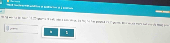 Decimals 
Word problem with addition or subtraction of 2 decimals 
Hong wants to pour 53.25 grams of sait into a container. So far, he has poured 19.2 grams. How much more salt should Hong pour
grams ×