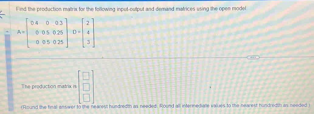 Find the production matrix for the following input-output and demand matrices using the open model
A=beginbmatrix 04&0&0.3 0&0.5&0.25 0&0.5&0.25endbmatrix D=beginbmatrix 2 4 3endbmatrix
The production matrix is beginbmatrix □  □  □ endbmatrix
(Round the final answer to the nearest hundredth as needed. Round all intermediate values to the nearest hundredth as needed )