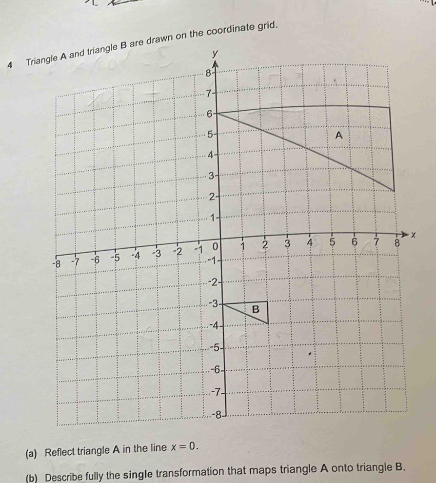 Triangle A and triangle B are drawn on the coordinate grid.
x
(a) Reflect triangle A in the line x=0. 
(b) Describe fully the single transformation that maps triangle A onto triangle B.