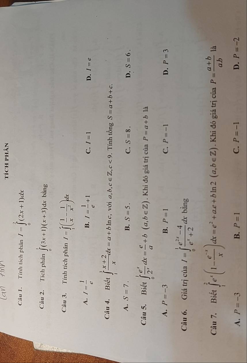 tícH pHÂn
Câu 1. Tính tích phân I=∈tlimits _0^(2(2x+1)dx
Câu 2. Tích phân ∈tlimits _0^1(3x+1)(x+3)dx bằng
Câu 3. Tính tích phân I=∈tlimits _1^e(frac 1)x- 1/x^2 )dx
A. I= 1/e  I= 1/e +1
B.
C. I=1 D. I=e
Câu 4. Biết ∈tlimits _1^(3frac x+2)xdx=a+bln c , với a,b, c∈ Z, c<9</tex> . Tính tổng S=a+b+c.
A. S=7. B. S=5. C. S=8. D. S=6. 
Câu 5. Biết ∈tlimits _0^(1frac e^x)2^xdx= e/a +b(a,b∈ Z). Khi đó giá trị ciaP=a+b là
A. P=-3 B. P=1 C. P=-1 D. P=3
Câu 6. Giá trị ciaI=∈tlimits _0^(1frac e^2x)-4e^x+2dxbing
Câu 7. Biết ∈tlimits _1^(2e^x)(1- (e^(-x))/x )dx=e^2+ae+bln 2(a,b∈ Z). Khi đó giá trị của P= (a+b)/ab  là
A. P=-3 B. P=1 C. P=-1 D. P=-2