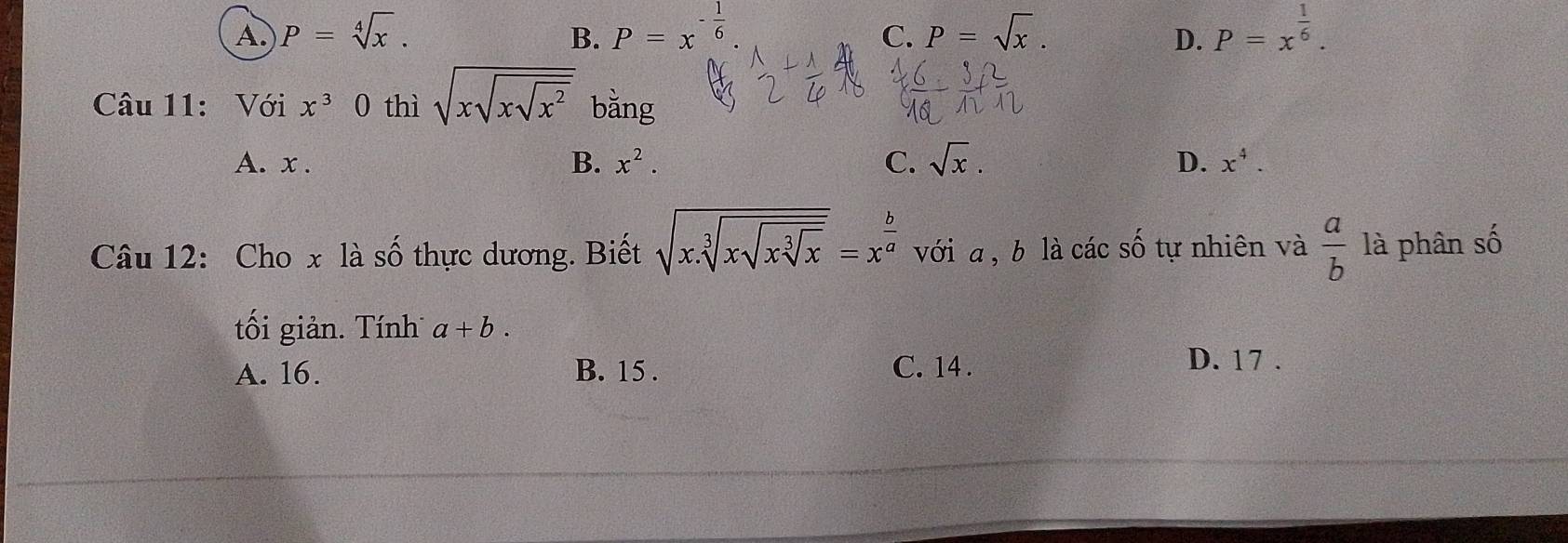 A. P=sqrt[4](x). B. P=x^(-frac 1)6 P=sqrt(x). P=x^(frac 1)6. 
C.
D.
Câu 11: Với x^30 thì sqrt(xsqrt xsqrt x^2) bằng
B. x^2. C. sqrt(x).
A. x. D. x^4. 
Câu 12: Cho x là số thực dương. Biết sqrt(x.sqrt [3]xsqrt xsqrt [3]x)=x^(frac b)a với a , b là các số tự nhiên và  a/b  là phân số
tối giản. Tính a+b.
A. 16. B. 15. C. 14.
D. 17.