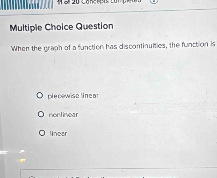 of 20 Concepts compléted
Multiple Choice Question
When the graph of a function has discontinuities, the function is
piecewise linear
nonlinear
linear