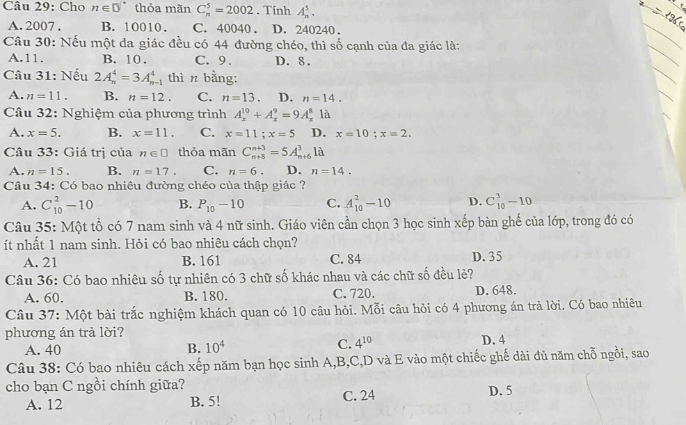 Cho n∈ □° thỏa mãn C_n^(5=2002. Tính A_n^5.
A. 2007 . B. 10010. C. 40040 . D. 240240 .
Câu 30: Nếu một đa giác đều có 44 đường chéo, thì số cạnh của đa giác là:
A.11. B. 10. C.9 . D. 8 .
Câu 31: Nếu 2A_n^4=3A_n^4 thì n bằng:
A. n=11. B. n=12. C. n=13. D. n=14.
Câu 32: Nghiệm của phương trình A_x^(10)+A_x^9=9A_x^8 là
A. x=5. B. x=11. C. x=11;x=5 D. x=10;x=2.
Câu 33: Giá trị của n∈ □ thỏa mãn C_(n+8)^(n+3)=5A_(n+6)^31dot a)
A. n=15. B. n=17. C. n=6. D. n=14.
Câu 34: Có bao nhiêu đường chéo của thập giác ?
A. C_(10)^2-10 B. P_10-10 C. A_(10)^2-10 D. C_(10)^3-10
Câu 35: Một tổ có 7 nam sinh và 4 nữ sinh. Giáo viên cần chọn 3 học sinh xếp bàn ghế của lớp, trong đó có
ít nhất 1 nam sinh. Hỏi có bao nhiêu cách chọn?
A. 21 B. 161 C. 84 D. 35
Câu 36: Có bao nhiêu số tự nhiên có 3 chữ số khác nhau và các chữ số đều lẻ?
A. 60. B. 180. C. 720. D. 648.
Câu 37: Một bài trắc nghiệm khách quan có 10 câu hỏi. Mỗi câu hỏi có 4 phương án trả lời. Có bao nhiêu
phương án trả lời?
A. 40 B. 10^4 C. 4^(10) D. 4
Câu 38: Có bao nhiêu cách xếp năm bạn học sinh A,B,C,D và E vào một chiếc ghế dài đủ năm chỗ ngồi, sao
cho bạn C ngồi chính giữa? D. 5
A. 12 B. 5! C. 24