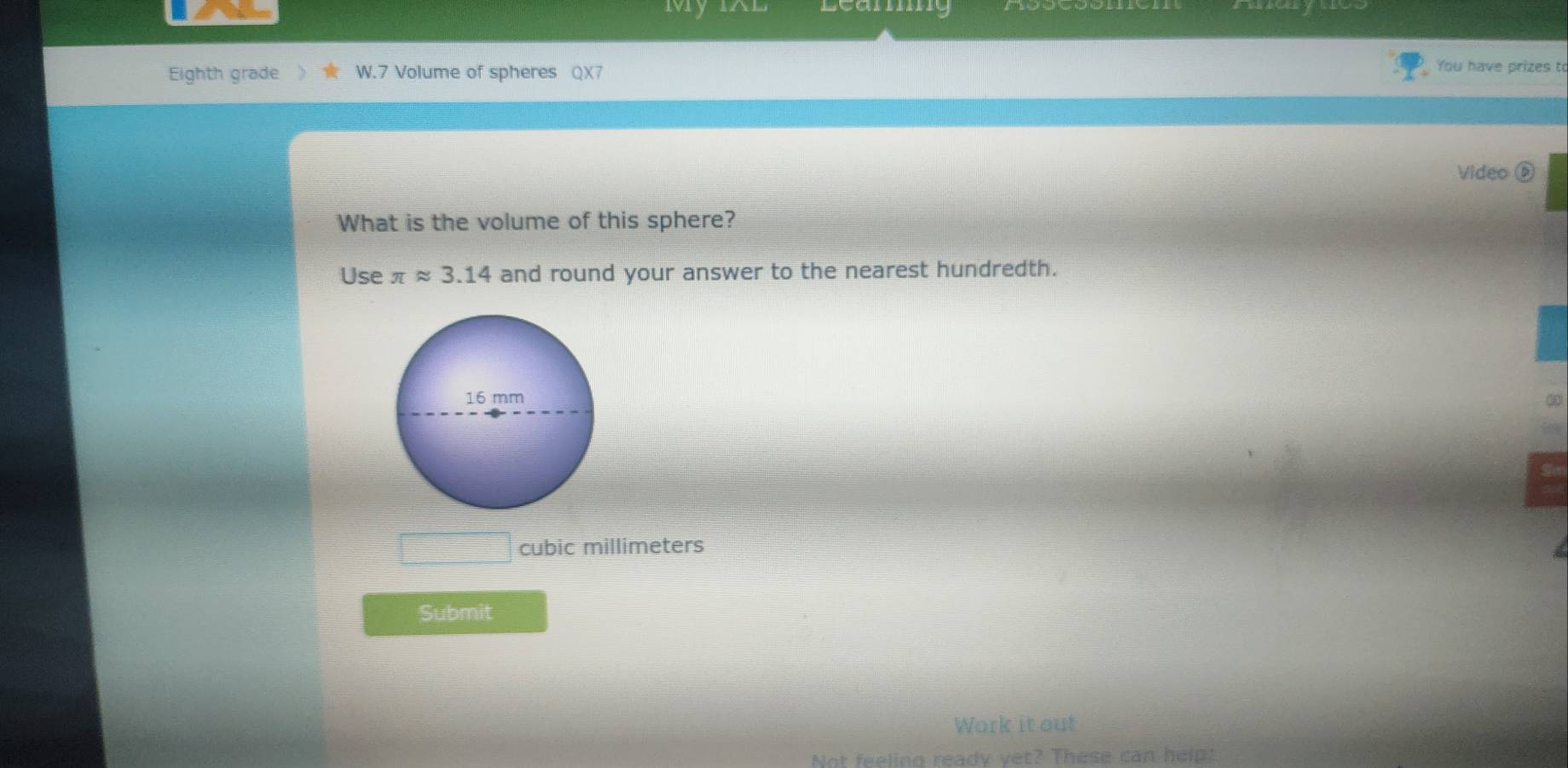 Learng 
Eighth grade W.7 Volume of spheres QX7 
You have prizes t 
Video D 
What is the volume of this sphere? 
Use π approx 3.14 and round your answer to the nearest hundredth.
16 mm
cubic millimeters
Submit 
Work it out 
Not feeling ready yet? These can help