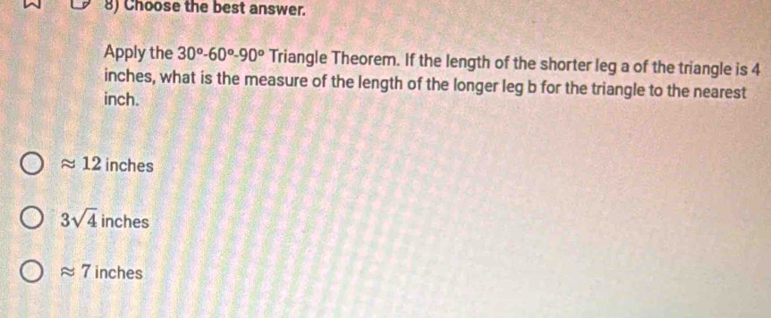 Choose the best answer.
Apply the 30°-60°-90^o Triangle Theorem. If the length of the shorter leg a of the triangle is 4
inches, what is the measure of the length of the longer leg b for the triangle to the nearest
inch.
approx 12 inches
3sqrt(4) inches
approx 7 inches