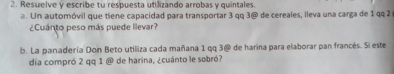 Resuelve y escribe tu respuesta utilizando arrobas y quintales. 
a. Un automóvil que tiene capacidad para transportar 3 qq 3 @ de cereales, lleva una carga de 1 qq 2 
¿Cuánto peso más puede llevar? 
b. La panadería Don Beto utiliza cada mañana 1 qq 3 @ de harina para elaborar pan francés. Si este 
día compró 2 qq 1 @ de harina, ¿cuánto le sobró?