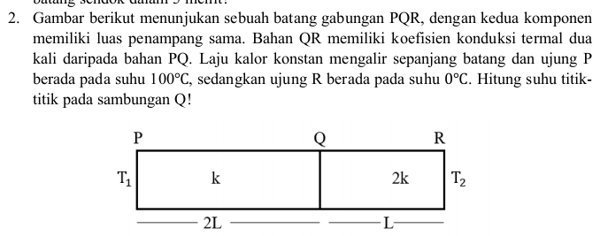 Gambar berikut menunjukan sebuah batang gabungan PQR, dengan kedua komponen
memiliki luas penampang sama. Bahan QR memiliki koefisien konduksi termal dua
kali daripada bahan PQ. Laju kalor konstan mengalir sepanjang batang dan ujung P
berada pada suhu 100°C , sedangkan ujung R berada pada suhu 0°C. Hitung suhu titik-
titik pada sambungan Q!
P
Q
R
T_1 k
2k T_2
2L
L