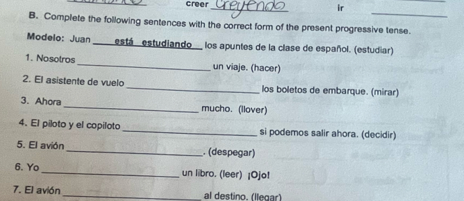 creer 
_ 
ir 
B. Complete the following sentences with the correct form of the present progressive tense. 
Modelo: Juan e está estudiando los apuntes de la clase de español. (estudiar) 
1. Nosotros _un viaje. (hacer) 
2. El asistente de vuelo _los boletos de embarque. (mirar) 
3. Ahora _mucho. (llover) 
4. El piloto y el copiloto_ si podemos salir ahora. (decidir) 
5. El avión _. (despegar) 
6. Yo _un libro. (leer) ¡Ojo! 
7. El avión _al destino. (llegar)