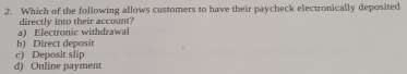 Which of the following allows customers to have their paycheck electronically deposited
a) Electronic withdrawal directly into their account?
b) Direct deposit
c) Deposit slip
d) Online payment