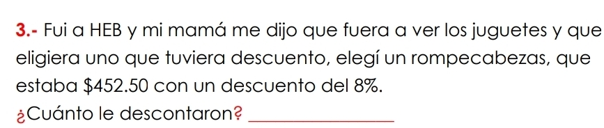 3.- Fui a HEB y mi mamá me dijo que fuera a ver los juguetes y que 
eligiera uno que tuviera descuento, elegí un rompecabezas, que 
estaba $452.50 con un descuento del 8%. 
¿Cuánto le descontaron?_