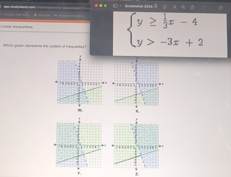 app.studylsland.com,/cfwytest/practics-seesion/ea47c?cr Screenshat 202
Cocaico High tich Edpurris ** Civades and Allersl
Linear Inequalities
Which graph represents the system of inequalities?
beginarrayl y≥  1/3 x-4 y>-3x+2endarray.
w . X.
Y.
Z.