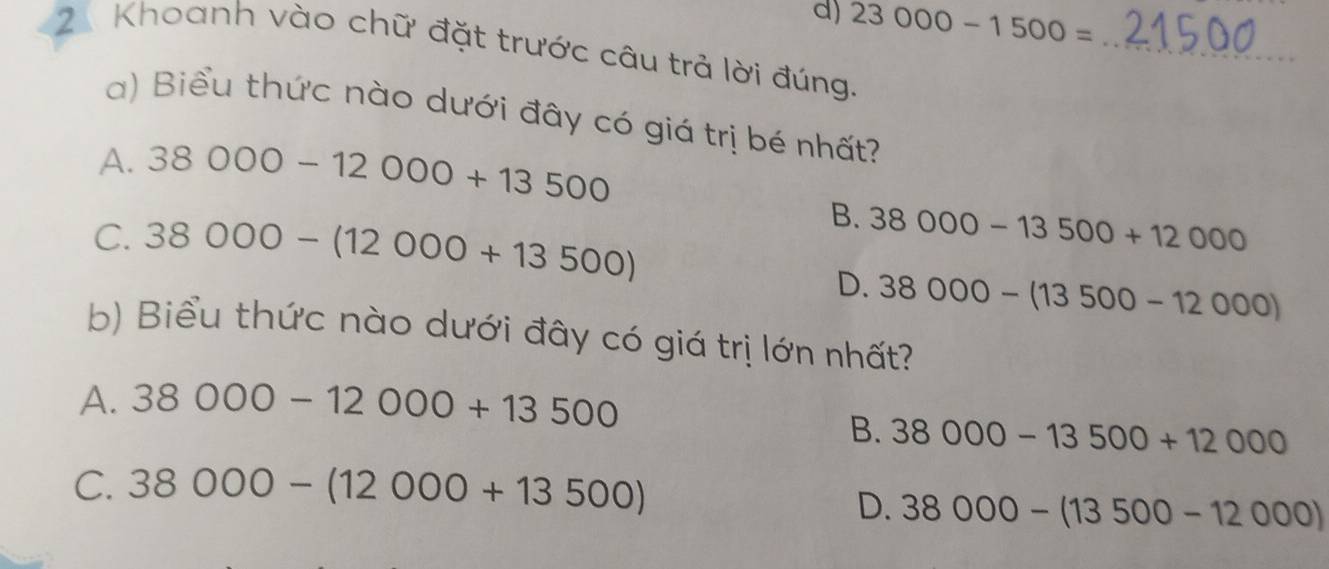 23000-1500=
_
2 Khoanh vào chữ đặt trước câu trả lời đúng.
a) Biểu thức nào dưới đây có giá trị bé nhất?
A. 38000-12000+13500
C. 38000-(12000+13500)
B. 38000-13500+12000
D. 38000-(13500-12000)
b) Biểu thức nào dưới đây có giá trị lớn nhất?
A. 38000-12000+13500
B. 38000-13500+12000
C. 38000-(12000+13500)
D. 38000-(13500-12000)