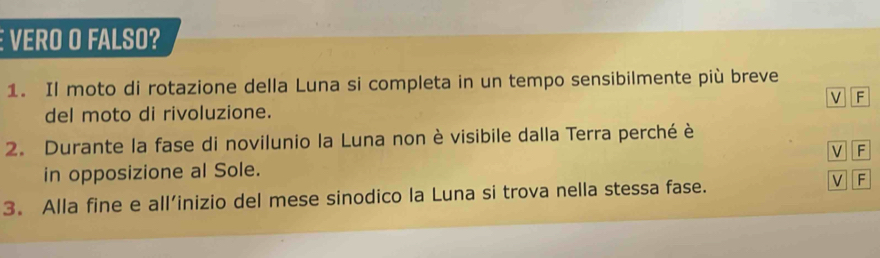 É VERO O FALSO?
1. Il moto di rotazione della Luna si completa in un tempo sensibilmente più breve
del moto di rivoluzione. V F
2. Durante la fase di novilunio la Luna non è visibile dalla Terra perché è
V F
in opposizione al Sole.
3. Alla fine e all’inizio del mese sinodico la Luna si trova nella stessa fase. V F