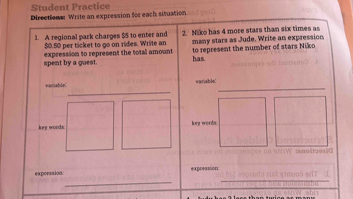 Student Practice 
Directions: Write an expression for each situation. 
1. A regional park charges $5 to enter and 2. Niko has 4 more stars than six times as
$0.50 per ticket to go on rides. Write an many stars as Jude. Write an expression 
expression to represent the total amount to represent the number of stars Niko 
spent by a guest. has. 
_ 
_ 
variable: variable: 
key words: 
expression: expression: 
_