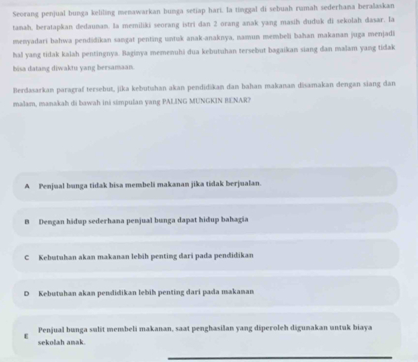 Seorang penjual bunga keliling menawarkan bunga setiap hari. la tinggal di sebuah rumah sederhana beralaskan
tanah, beratapkan dedaunan. Ia memiliki seorang istri dan 2 orang anak yang masih duduk di sekolah dasar. Ia
menyadari bahwa pendidikan sangat penting untuk anak-anaknya, namun membeli bahan makanan juga menjadi
hal yang tidak kalah pentingnya. Baginya memenuhi dua kebutuhan tersebut bagaikan siang dan malam yang tidak
bisa datang diwaktu yang bersamaan.
Berdasarkan paragraf tersebut, jika kebutuhan akan pendidikan dan bahan makanan disamakan dengan siang dan
malam, manakah di bawah ini simpulan yang PALING MUNGKIN BENAR?
A Penjual bunga tidak bisa membeli makanan jika tidak berjualan.
B Dengan hidup sederhana penjual bunga dapat hidup bahagia
C Kebutuhan akan makanan lebih penting dari pada pendidikan
D Kebutuhan akan pendidikan lebih penting dari pada makanan
E Penjual bunga sulit membeli makanan, saat penghasilan yang diperoleh digunakan untuk biaya
sekolah anak