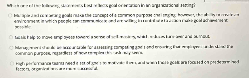 Which one of the following statements best reflects goal orientation in an organizational setting?
Multiple and competing goals make the concept of a common purpose challenging; however, the ability to create an
environment in which people can communicate and are willing to contribute to action make goal achievement
possible.
Goals help to move employees toward a sense of self-mastery, which reduces turn-over and burnout.
Management should be accountable for assessing competing goals and ensuring that employees understand the
common purpose, regardless of how complex this task may seem.
High performance teams need a set of goals to motivate them, and when those goals are focused on predetermined
factors, organizations are more successful.