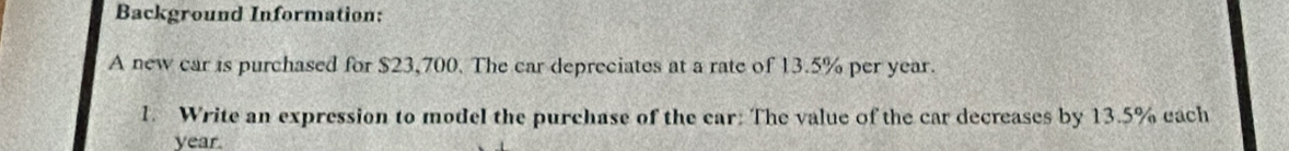 Background Information: 
A new car is purchased for $23,700. The car depreciates at a rate of 13.5% per year. 
1. Write an expression to model the purchase of the car: The value of the car decreases by 13.5% each
year.