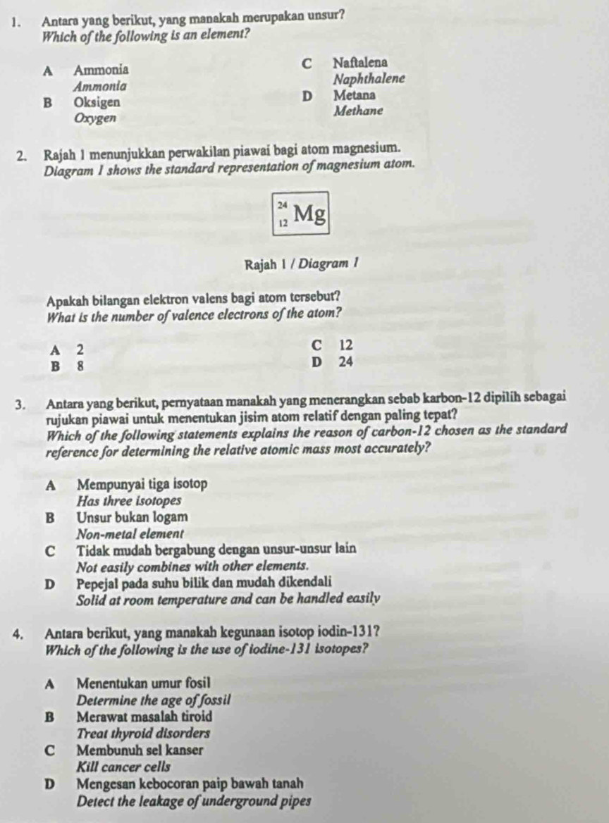 Antara yang berikut, yang manakah merupakan unsur?
Which of the following is an element?
A Ammonia C Naftalena
Ammonia Naphthalene
B Oksigen
D Metana
Methane
Oxygen
2. Rajah 1 menunjukkan perwakilan piawai bagi atom magnesium.
Diagram I shows the standard representation of magnesium atom.
` Mg
Rajah 1 / Diagram 1
Apakah bilangan elektron valens bagi atom tersebut?
What is the number of valence clectrons of the atom?
A 2 C 12
B 8 D 24
3. Antara yang berikut, pernyataan manakah yang menerangkan sebab karbon- 12 dipilih sebagai
rujukan piawai untuk menentukan jisim atom relatif dengan paling tepat?
Which of the following statements explains the reason of carbon- 12 chosen as the standard
reference for determining the relative atomic mass most accurately?
A Mempunyai tiga isotop
Has three isotopes
B Unsur bukan logam
Non-metal element
C Tidak mudah bergabung dengan unsur-unsur lain
Not easily combines with other elements.
D Pepejal pada suhu bilik dan mudah dikendali
Solid at room temperature and can be handled easily
4. Antara berikut, yang manakah kegunaan isotop iodin- 131?
Which of the following is the use of iodine- 131 isotopes?
A Menentukan umur fosil
Determine the age of fossil
B Merawat masalah tiroid
Treat thyroid disorders
C Membunuh sel kanser
Kill cancer cells
D Mengesan kebocoran paip bawah tanah
Detect the leakage of underground pipes