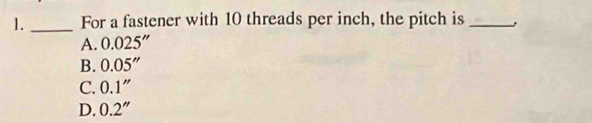 1._ For a fastener with 10 threads per inch, the pitch is_
A. 0.025''
B. 0.05''
C. 0.1''
D. 0.2''