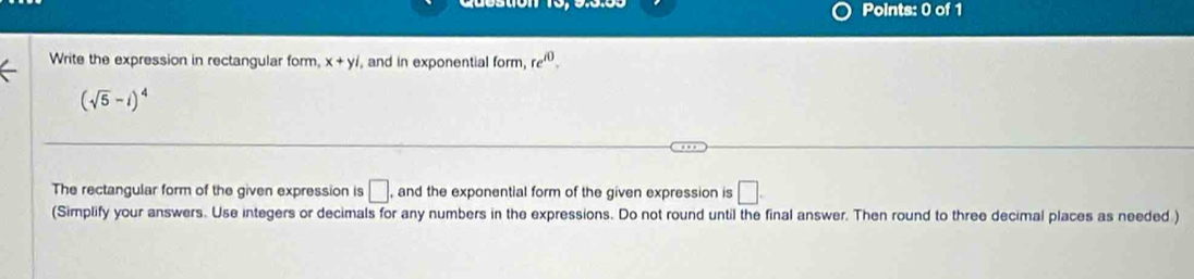 Write the expression in rectangular form, x+yi , and in exponential form, re^(i0).
(sqrt(5)-i)^4
The rectangular form of the given expression is □. , and the exponential form of the given expression is □. 
(Simplify your answers. Use integers or decimals for any numbers in the expressions. Do not round until the final answer. Then round to three decimal places as needed )