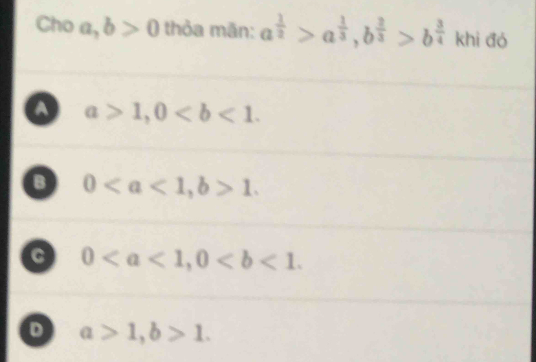 Cho a, b>0 thỏa mãn: a^(frac 1)2>a^(frac 1)3, b^(frac 2)3>b^(frac 3)4 khi đó
a a>1, 0.
0, b>1.
C 0, 0.
D a>1, b>1.