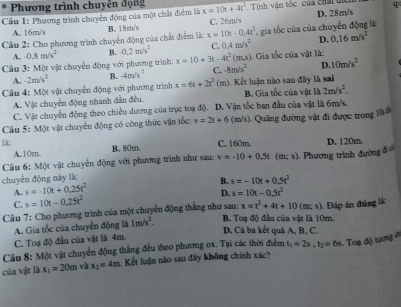 Phương trình chuyên động q
Cầu 1: Phương trình chuyên động của một chất điểm là x=10t+4t^2 Tính văn tốc của chất tíể D. 28m/s
A. 16m/s B. 18m/s C. 26m/s
Cầu 2: Cho phương trình chuyển động của chất điểm là: x=10t-0.4t^2 , gia tốc của của chuyển động là
A. -0.8m/s^2 B. -0.2m/s^2 C. 0.4m/s^2 D. 0.16m/s^2
Câu 3: Một vật chuyển động với phương trình: x=10+3t-4t^2(m.s) Gia tốc của vật là:
A. -2m/s^2 B. -4m/s^2 C. -8m/s^2 D 10m/s^2
Câu 4: Một vật chuyển động với phương trình x=6t+2t^2 (m). Kết luận nào sau đây là sai
A. Vật chuyển động nhanh dẫn đều. B. Gia tốc của vật là 2m/s^2.
C. Vật chuyển động theo chiều dương của trục toạ độ. D. Vận tốc ban đầu của vật là 6m/s.
Cầu 5: Một vật chuyển động có công thức vận tốc: v=2t+6 (m/s) ). Quãng đường vật đi được trong lờ 
là:
C. 160m.
A.10m. B. 80m. D. 120m.
Câu 6: Một vật chuyển động với phương trình như sau: v=-10+0.5t(m;s)
chuyển động này là:  Phương trình đường đ
A. s=-10t+0.25t^2 B. s=-10t+0.5t^2
D.
C. s=10t-0.25t^2 s=10t-0.5t^2
Câu 7: Cho phương trình của một chuyển động thắng như sau: x=t^2+4t+10(m;s). Đáp án đúng là
A. Gia tốc của chuyển động là 1m/s^2.
B. Toạ độ đầu của vật là 10m.
D. Cả ba kết quả A, B, C.
C. Toạ độ đầu của vật là 4m.
Câu 8: Một vật chuyển động thẳng đều theo phương ox. Tại các thời điểm t_1=2s,t_2=6s
của vật là x_1=20m và x_2=4m Kết luận nào sau đây không chính xác?  Toạ độ tương