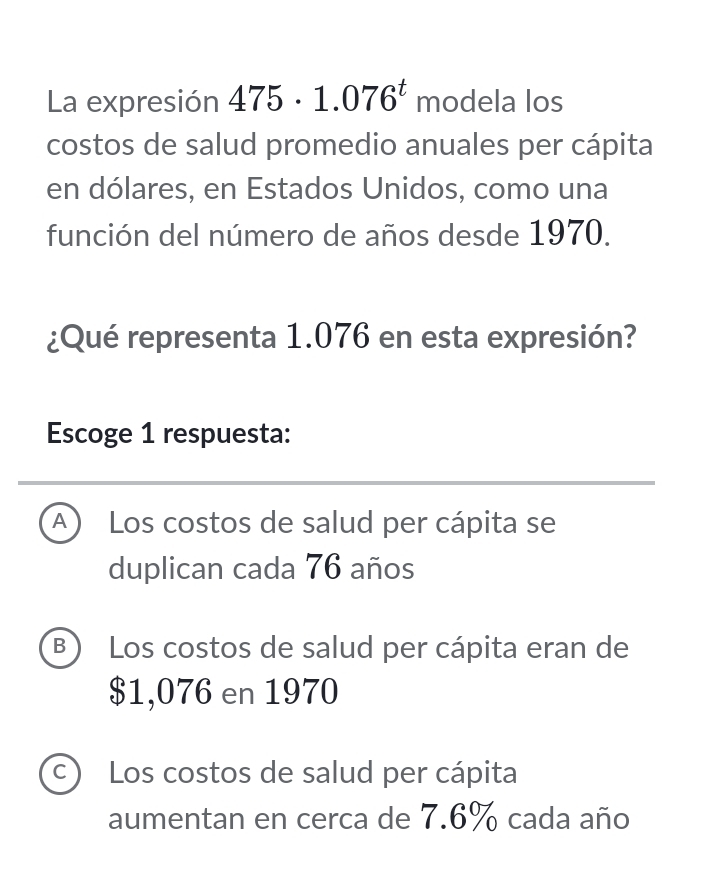 La expresión 475· 1.076^t modela los
costos de salud promedio anuales per cápita
en dólares, en Estados Unidos, como una
función del número de años desde 1970.
¿Qué representa 1.076 en esta expresión?
Escoge 1 respuesta:
A Los costos de salud per cápita se
duplican cada 76 años
B ) Los costos de salud per cápita eran de
$1,076 en 1970
C Los costos de salud per cápita
aumentan en cerca de 7.6% cada año