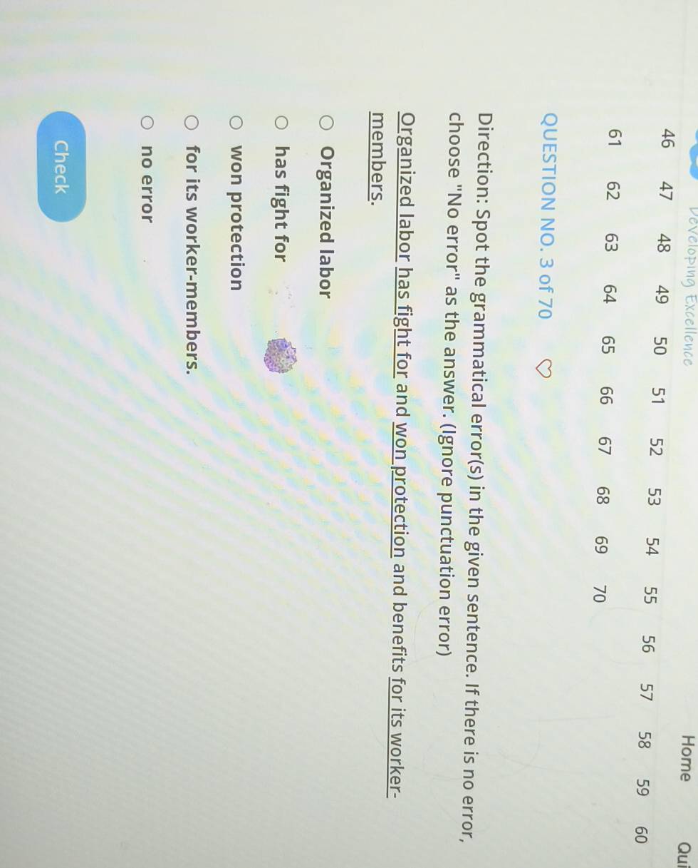 Developing Excellence Homei
QUESTION NO. 3 of 70
Direction: Spot the grammatical error(s) in the given sentence. If there is no error,
choose "No error" as the answer. (Ignore punctuation error)
Organized labor has fight for and won protection and benefits for its worker-
members.
Organized labor
has fight for
won protection
for its worker-members.
no error
Check