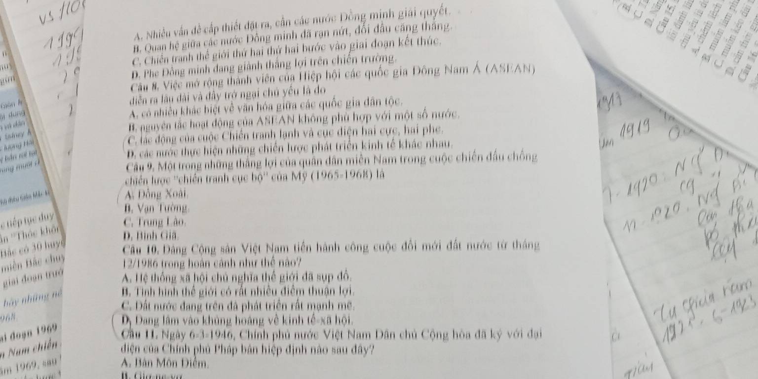 A. Nhiều vấn đề cấp thiết đặt ra, cần các nước Đồng minh giải quyết,
B. Quan hệ giữa các nước Đồng minh đã rạn nứt, đổi đấu căng thắng.
C. Chiến tranh thế giới thứ hai thứ hai bước vào giai đoạn kết thúc.
“ 
m
D. Phe Đồng minh đang giành thắng lợi trên chiến trường.
Câu #. Việc mở rộng thành viên của Hiệp hội các quốc gia Đông Nam Á (ASEAN)
Gián ly
diễn ra lâu đài và đây trở ngại chủ yếu là do
ái dung
A. có nhiều khác biệt về văn hóa giữa các quốc gia dân tộc.
' và dân
B. nguyên tắc hoạt động của ASEAN không phủ hợp với một số nước.
ượng Hải
C. lác động của cuộc Chiến tranh lạnh và cục điện hai cực, hai phe.
D. các nước thực hiện những chiến lược phát triển kinh tế khác nhau.
Câu 9. Một trong những thắng lợi của quân dân miền Nam trong cuộc chiến đấu chống
T  ng  u à i à 1 bắn rot 1ạ1
chiến lược ''chiến tranh cục bộ'' của Mỹ (1965-1968) là
Su đêu Giên Mắc ka
A Đồng Xoài
B. Vạn Tường
e tiếp tục duy
C. Trung Lào.
in ''Thác khô'
D. Bình Giã.
Bắc có 30 huyc
Câu 10. Đảng Cộng sân Việt Nam tiền hành công cuộc đổi mới đất nước từ tháng
Biền Bắc chuy
12/1986 trong hoàn cánh như thể nào?
giai đoạn trưở
A. Hệ thống xã hội chủ nghĩa thể giới đã sụp đổ.
hảy những né
B. Tình hình thể giới có rất nhiều điễm thuận lợi.
C. Đất nước đang trên đã phát triển rất mạnh mẽ.
968
Dy Dang lâm vào khủng hoáng về kinh tế-xã hội.
ai đoạn 1969
Cầu 11. Ngày 6-3-1946 Chính phủ nước Việt Nam Dân chủ Cộng hòa đã ký với đại a
n  Nam chiến
diện của Chính phủ Pháp bản hiệp định nào sau đây?
ăm 1969, sau  A. Bản Môn Diểm.