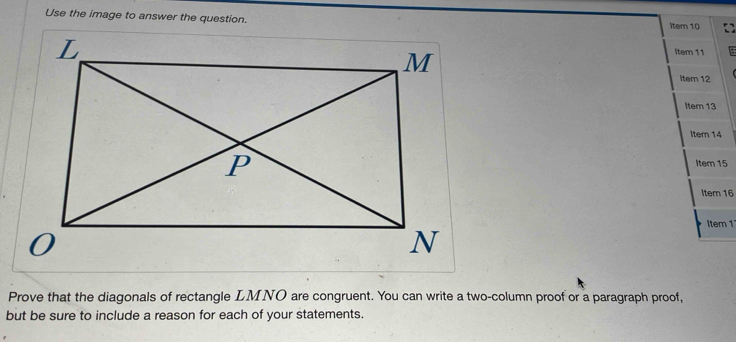 Use the image to answer the question. Item 10 
Item 11 
Item 12 
Item 13 
Item 14 
Item 15 
Item 16 
Item 1 
Prove that the diagonals of rectangle LMNO are congruent. You can write a two-column proof or a paragraph proof, 
but be sure to include a reason for each of your statements.